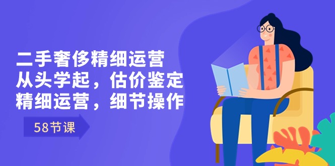 二手奢侈精细运营从头学起，估价鉴定，精细运营，细节操作（58节）-副业网创