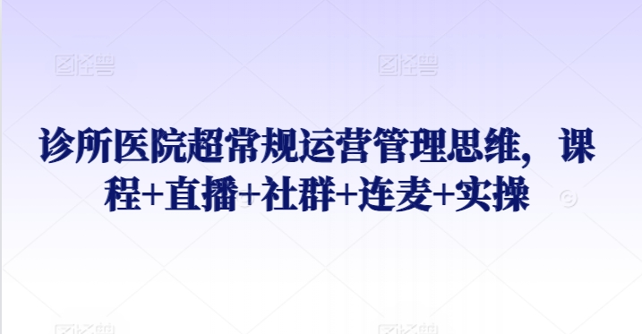 诊所医院超常规运营管理思维，课程+直播+社群+连麦+实操-副业网创