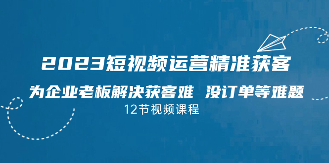 2023短视频·运营精准获客，为企业老板解决获客难 没订单等难题（12节课）-副业网创