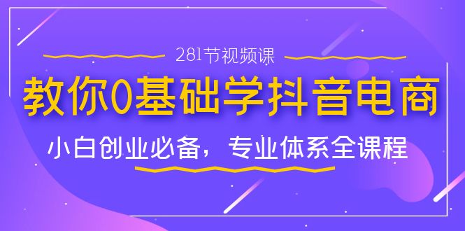 教你0基础学·抖音电商：小白创业必备，专业体系全课程（281节视频课）-副业网创