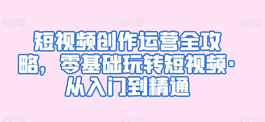 短视频创作运营全攻略，零基础玩转短视频·从入门到精通-副业网创