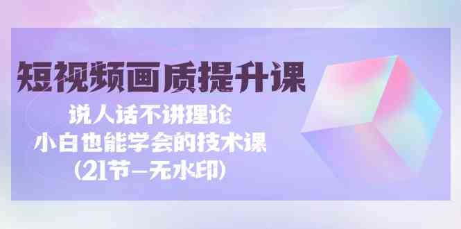 短视频画质提升课，说人话不讲理论，小白也能学会的技术课(无水印)-副业网创