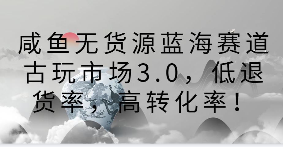 咸鱼无货源蓝海赛道古玩市场3.0，低退货率，高转化率！-副业网创