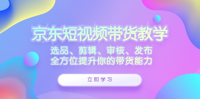 京东短视频带货教学：选品、剪辑、审核、发布，全方位提升你的带货能力-副业网创