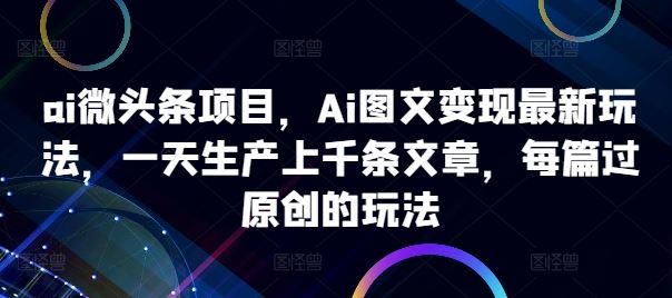 ai微头条项目，Ai图文变现最新玩法，一天生产上千条文章，每篇过原创的玩法-副业网创