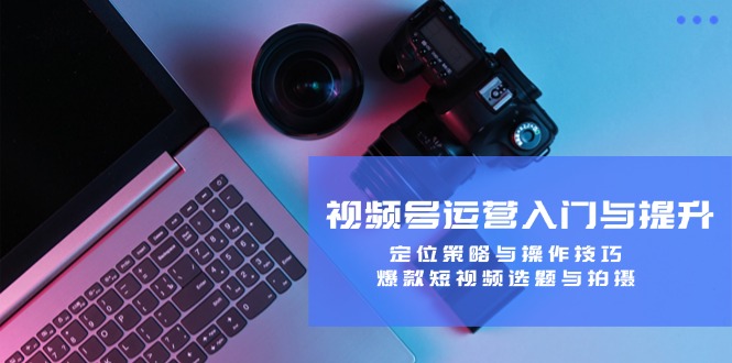 视频号运营入门与提升：定位策略与操作技巧，爆款短视频选题与拍摄-副业网创
