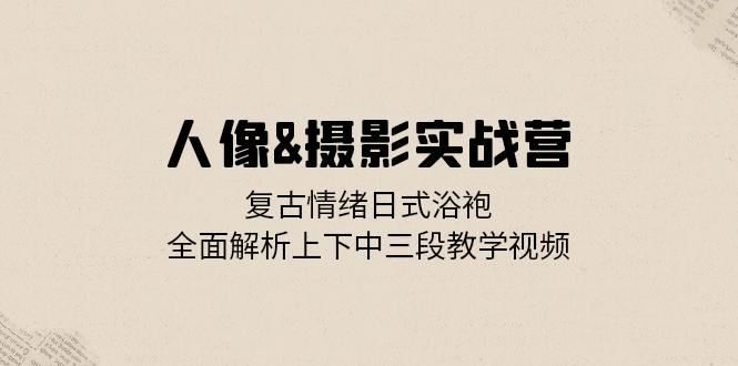 人像摄影实战营：复古情绪日式浴袍，全面解析上下中三段教学视频-副业网创