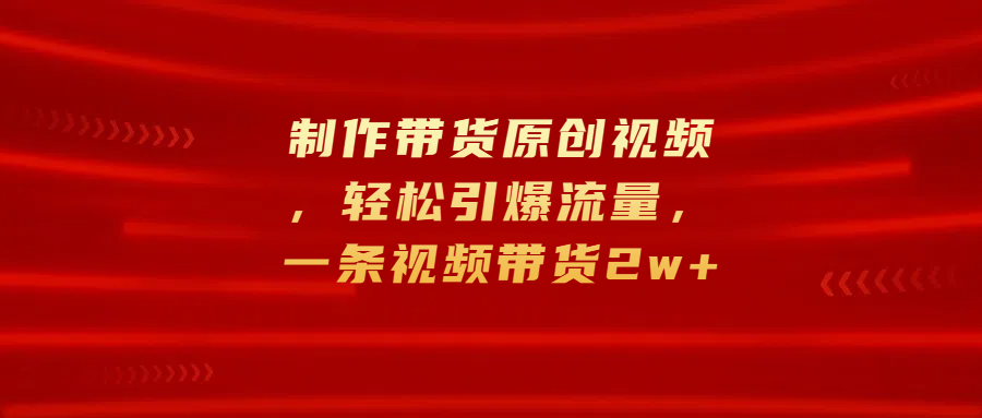制作带货原创视频，轻松引爆流量，一条视频带货2w+-副业网创