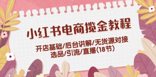 小红书电商揽金教程：开店基础/后台讲解/无货源对接/选品/引流/直播(18节)-副业网创
