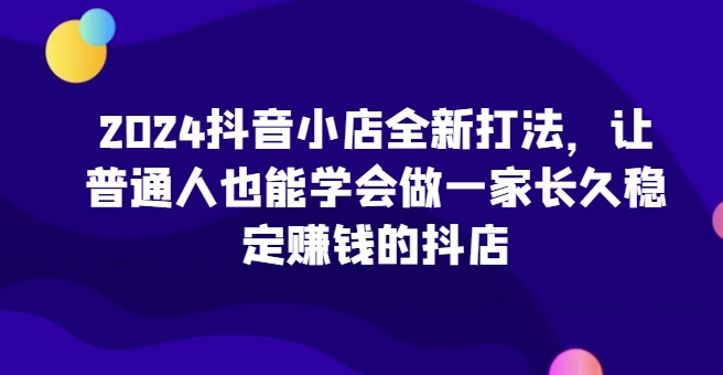 2024抖音小店全新打法，让普通人也能学会做一家长久稳定赚钱的抖店(更新)-副业网创