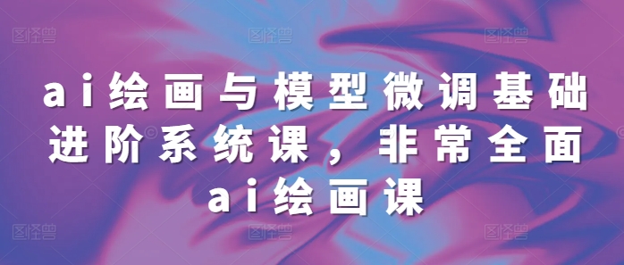 ai绘画与模型微调基础进阶系统课，非常全面ai绘画课(68节)-副业网创